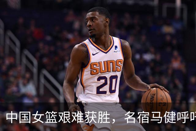 中国女篮艰难获胜，名宿马健呼吁召回两名球员以增强战力